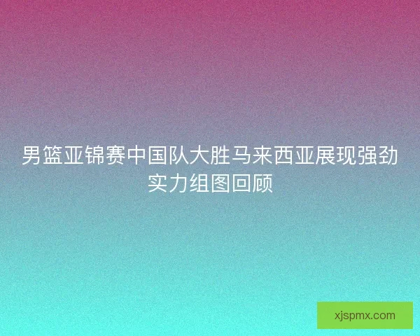男篮亚锦赛中国队大胜马来西亚展现强劲实力组图回顾