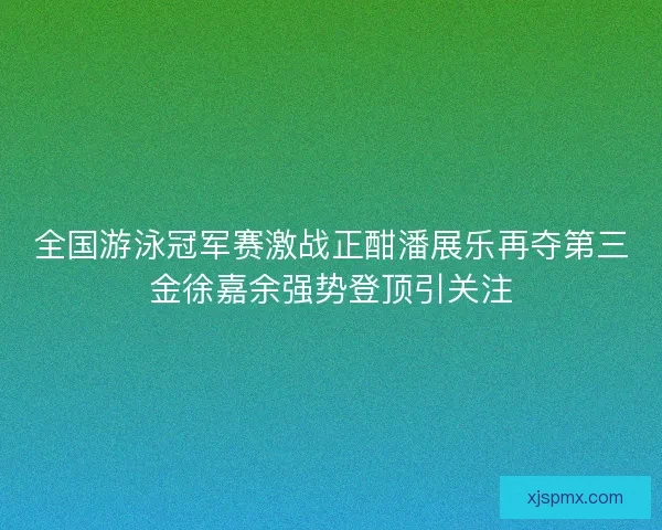 全国游泳冠军赛激战正酣潘展乐再夺第三金徐嘉余强势登顶引关注
