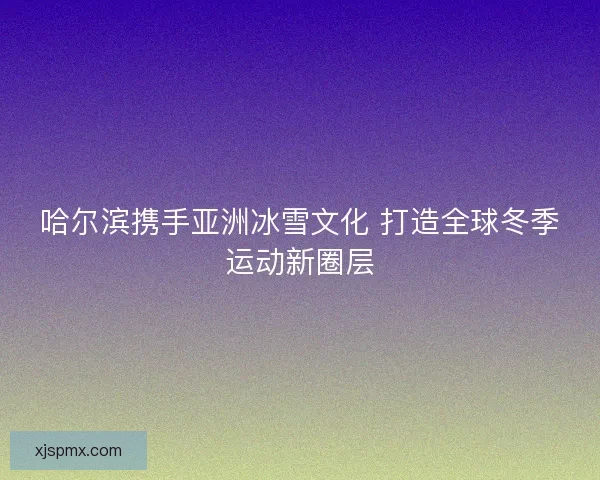 哈尔滨携手亚洲冰雪文化 打造全球冬季运动新圈层