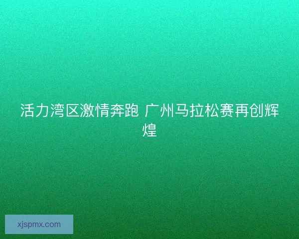 活力湾区激情奔跑 广州马拉松赛再创辉煌