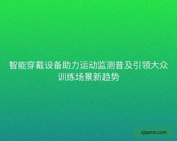 智能穿戴设备助力运动监测普及引领大众训练场景新趋势