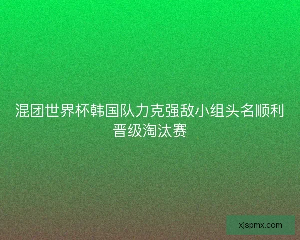 混团世界杯韩国队力克强敌小组头名顺利晋级淘汰赛