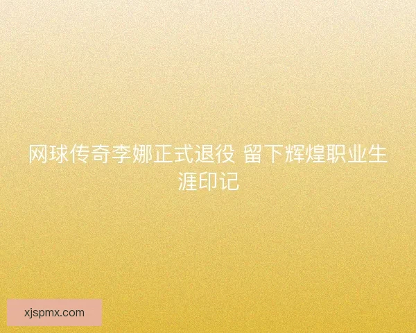 网球传奇李娜正式退役 留下辉煌职业生涯印记