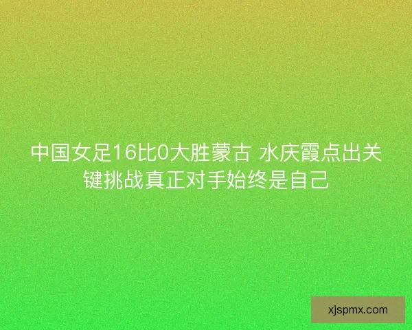 中国女足16比0大胜蒙古 水庆霞点出关键挑战真正对手始终是自己