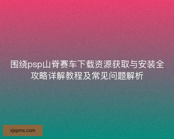 围绕psp山脊赛车下载资源获取与安装全攻略详解教程及常见问题解析